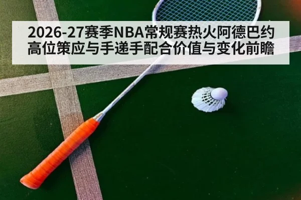 2026-27赛季NBA常规赛热火阿德巴约高位策应与手递手配合价值与变化前瞻